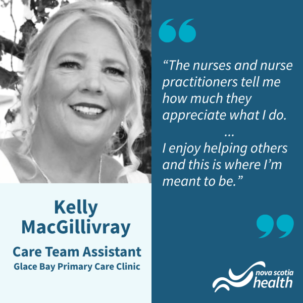 Black and white headshot of a woman with a formal updo smiling at the camera. The text reads "Kelly MacGillivray   Care Team Assistant   Glace Bay Primary Care Clinic    “The nurses and nurse practitioners tell me how much they appreciate what I do. ... I enjoy helping others and this is where I’m meant to be.”