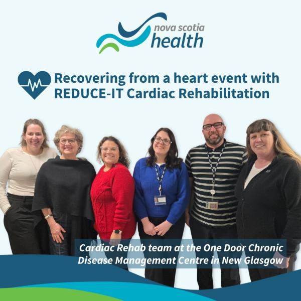 Logo "Nova Scotia health" with 2 blue coloured waves and 1 green wave on right side (this is at top centre). A heart with heartbeat inside next with "recovering from a heart event with REDUCE-IT Cardiac Rehabilitation. Pictured are 5 women and 1 man. Below them reads "Cardiac Rehab team at the One Door Chronic Disease Management Centre in New Glasgow."