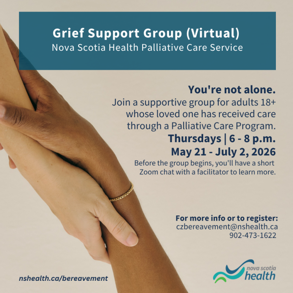 Text that reads "Grief Support Group (Virtual) Nova Scotia Health Palliative Care Service. You're not alone. Join a supportive group for adults 18+ whose loved one has received care through a Palliative Care Program. Thursdays | 6-8 p.m. May 21 - July 2, 2026. Before the group begins, you'll have a short Zoom chat with a facilitator to learn more. Fore more information or to register: czbereavement@nshealth.ca 902-473-1622." There are 2 hands holding each other by the wrist on the left side of image.