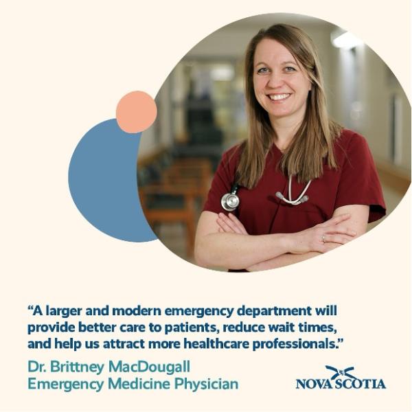 Image of a healthcare worker smiling, wearing scrubs with a stethoscope around her neck. Text reads "A larger and modern emergency department will provide better care to patients, reduce wait times, and help us attract more healthcare professionals. Dr. Brittney MacDougall Emergency Medicine Physician." The government of Nova Scotia logo in the bottom right corner.