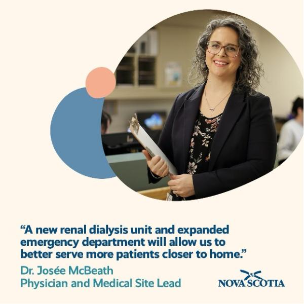 Image of a healthcare worker wearing glasses and holding a clipboard in her hand. Text reads "A new renal dialysis unit and expanded emergency department will allow us to better serve more patients closer to home. Dr. Josée McBeath Physician and Medical Site Lead." The government of Nova Scotia logo is in the bottom right corner.